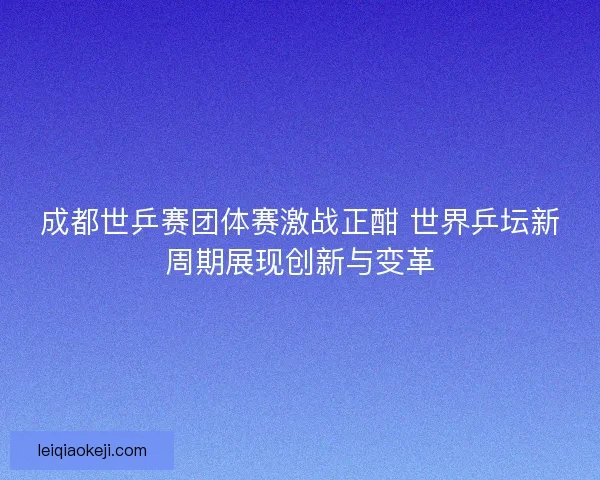 成都世乒赛团体赛激战正酣 世界乒坛新周期展现创新与变革
